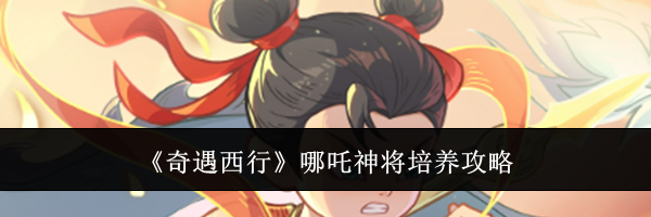 《奇遇西行》哪吒神将培养攻略
